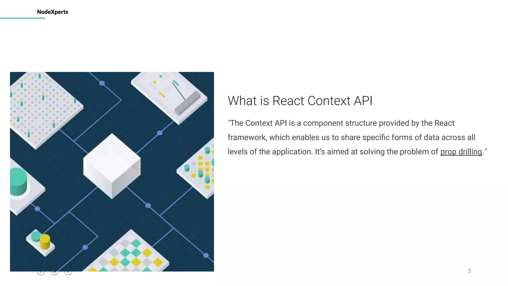 3
NodeXperts
What is React Context API
“The Context API is a component structure provided by the React
framework, which enables us to share speciﬁc forms of data across all
levels of the application. It’s aimed at solving the problem of prop drilling.”
 