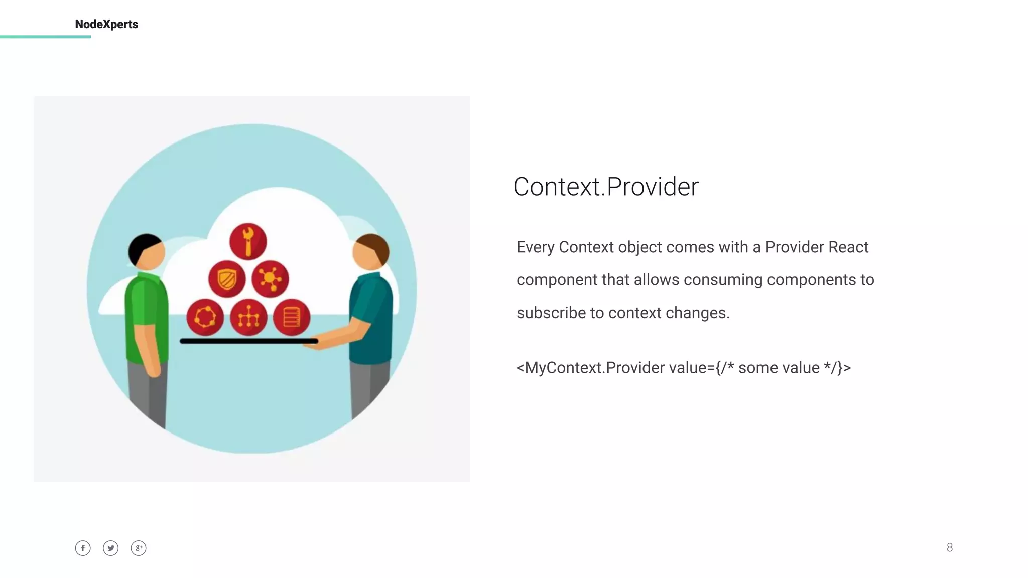 8
NodeXperts
Context.Provider
Every Context object comes with a Provider React
component that allows consuming components to
subscribe to context changes.
<MyContext.Provider value={/* some value */}>
 