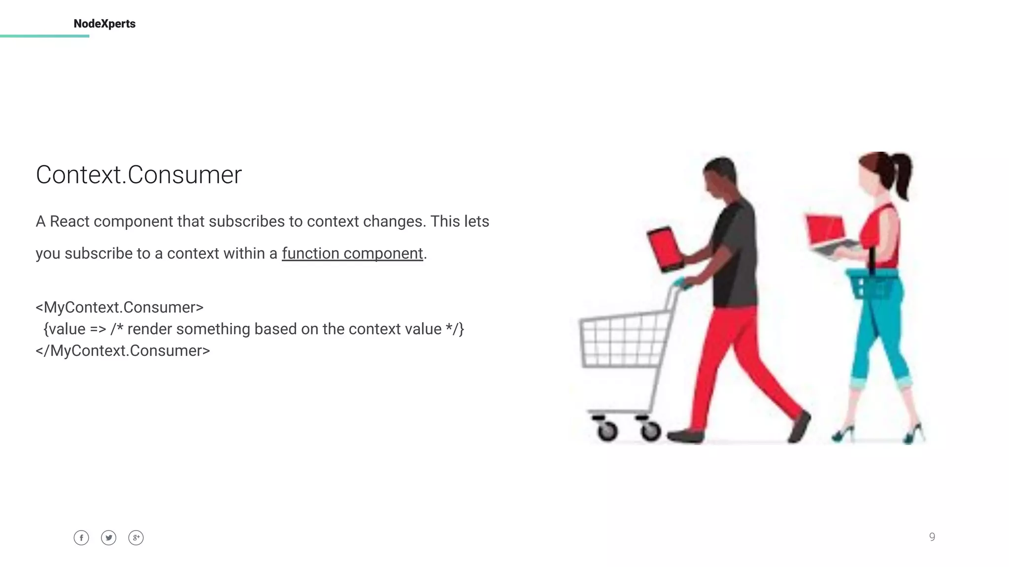 9
NodeXperts
Context.Consumer
A React component that subscribes to context changes. This lets
you subscribe to a context within a function component.
<MyContext.Consumer>
{value => /* render something based on the context value */}
</MyContext.Consumer>
 