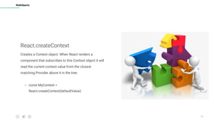 13
NodeXperts
React.createContext
Creates a Context object. When React renders a
component that subscribes to this Context object it will
read the current context value from the closest
matching Provider above it in the tree.
○ const MyContext =
React.createContext(defaultValue)
 