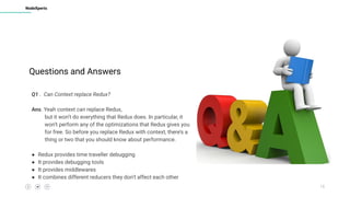 15
NodeXperts
Q1 . Can Context replace Redux?
Ans. Yeah context can replace Redux,
but it won’t do everything that Redux does. In particular, it
won’t perform any of the optimizations that Redux gives you
for free. So before you replace Redux with context, there’s a
thing or two that you should know about performance.
● Redux provides time traveller debugging
● It provides debugging tools
● It provides middlewares
● It combines different reducers they don’t affect each other
Questions and Answers
 