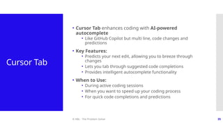 © ABL - The Problem Solver 35
Cursor Tab
• Cursor Tab enhances coding with AI-powered
autocomplete
• Like GitHub Copilot but multi line, code changes and
predictions
• Key Features:
• Predicts your next edit, allowing you to breeze through
changes
• Lets you tab through suggested code completions
• Provides intelligent autocomplete functionality
• When to Use:
• During active coding sessions
• When you want to speed up your coding process
• For quick code completions and predictions
 