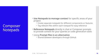 © ABL - The Problem Solver 56
Composer
Notepads
 Use Notepads to manage context for specific areas of your
project:
 Create separate notepads for different components or features
 Tag relevant files within each notepad for easy reference
 Reference Notepads directly in chat or Composer prompts
to provide context for your queries or code generation tasks
 Using Prompt files is an alternative
 Shared between developers through GitHub
 