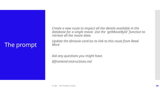 © ABL - The Problem Solver 84
The prompt
Create a new route to inspect all the details available in the
database for a single movie. Use the `getMovieById` function to
retrieve all the movie data.
Update the @movie-card.tsx to link to this route from Read
More
Ask any questions you might have.
@frontend-instructions.md
 