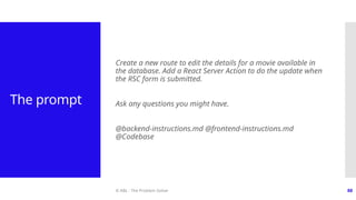 © ABL - The Problem Solver 88
The prompt
Create a new route to edit the details for a movie available in
the database. Add a React Server Action to do the update when
the RSC form is submitted.
Ask any questions you might have.
@backend-instructions.md @frontend-instructions.md
@Codebase
 