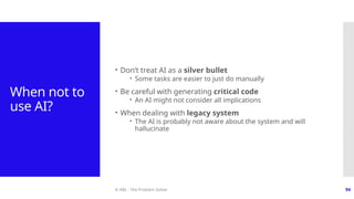© ABL - The Problem Solver 94
When not to
use AI?
 Don’t treat AI as a silver bullet
 Some tasks are easier to just do manually
 Be careful with generating critical code
 An AI might not consider all implications
 When dealing with legacy system
 The AI is probably not aware about the system and will
hallucinate
 