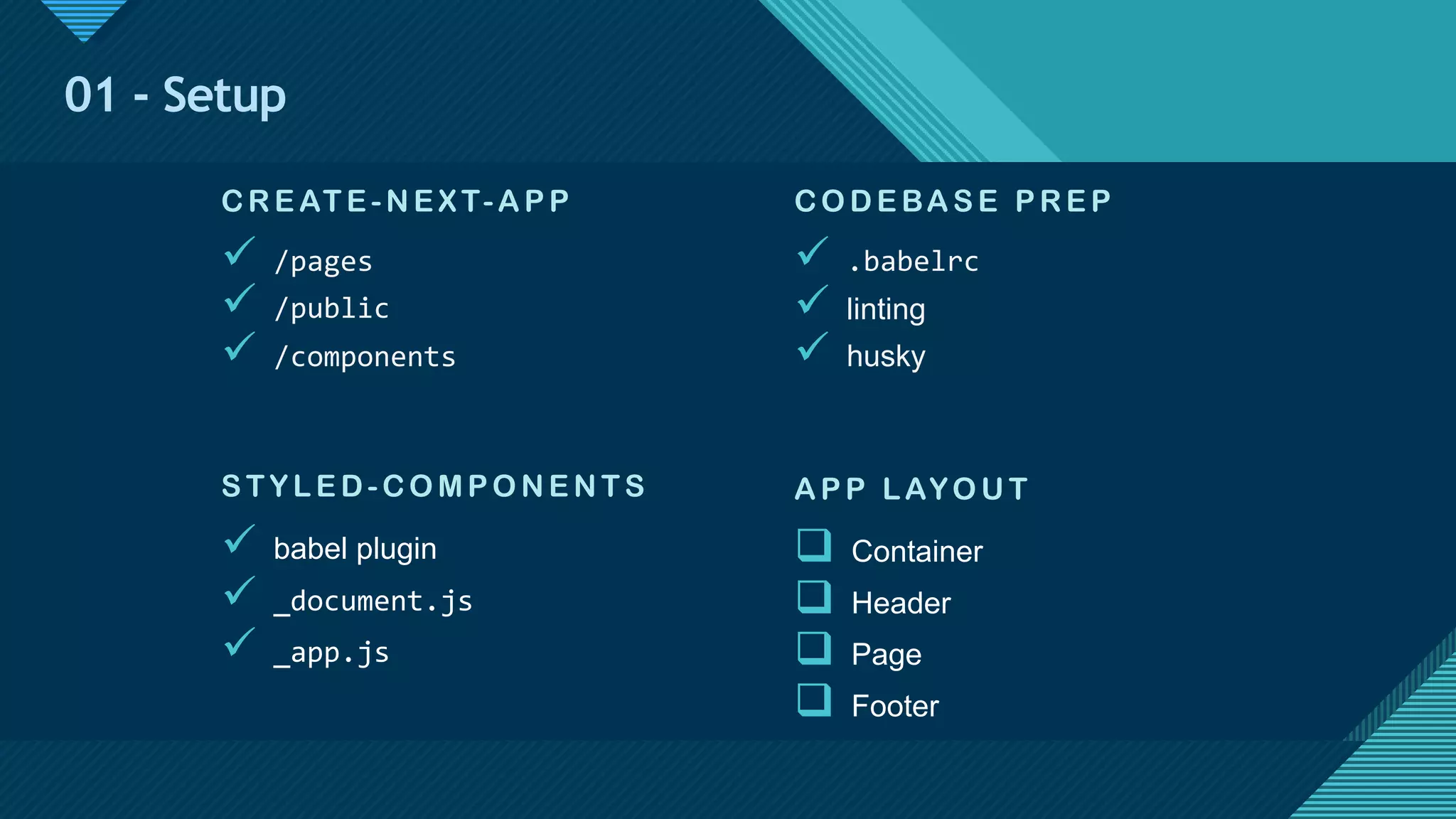 Click to edit Master title style
12
01 - Setup
CO DE BAS E P RE P
ü .babelrc
ü linting
ü husky
S TYL E D-CO MP O N E N T S
ü babel plugin
ü _document.js
ü _app.js
AP P LAYO U T
q Container
q Header
q Page
q Footer
CRE AT E -N E X T-AP P
ü /pages
ü /public
ü /components
 