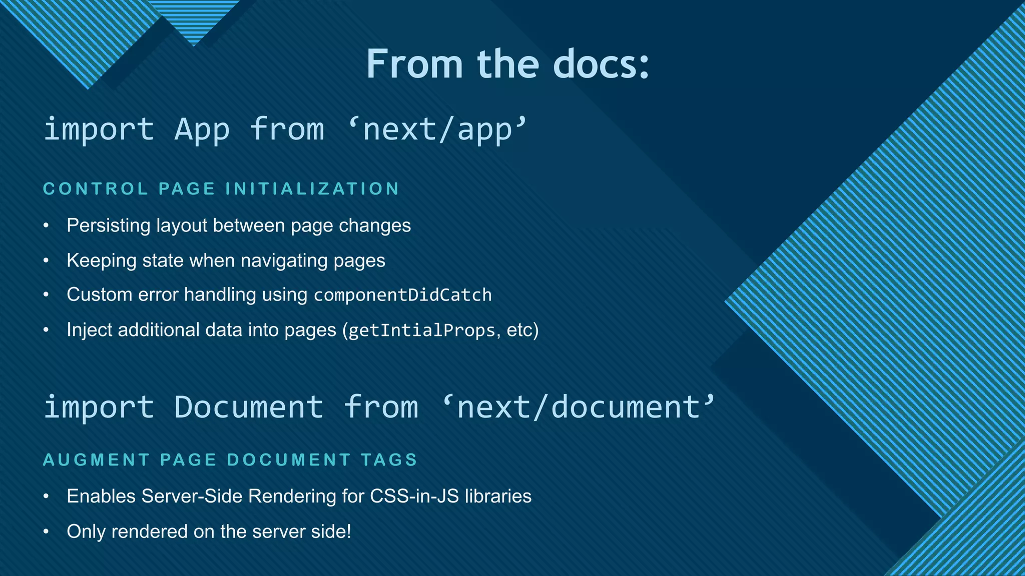 Click to edit Master title style
13
C O N T R O L PA G E I N I T I A L I Z AT I O N
• Persisting layout between page changes
• Keeping state when navigating pages
• Custom error handling using componentDidCatch
• Inject additional data into pages (getIntialProps, etc)
import App from ‘next/app’
AU G M E N T PA G E D O C U M E N T TA G S
• Enables Server-Side Rendering for CSS-in-JS libraries
• Only rendered on the server side!
import Document from ‘next/document’
From the docs:
 