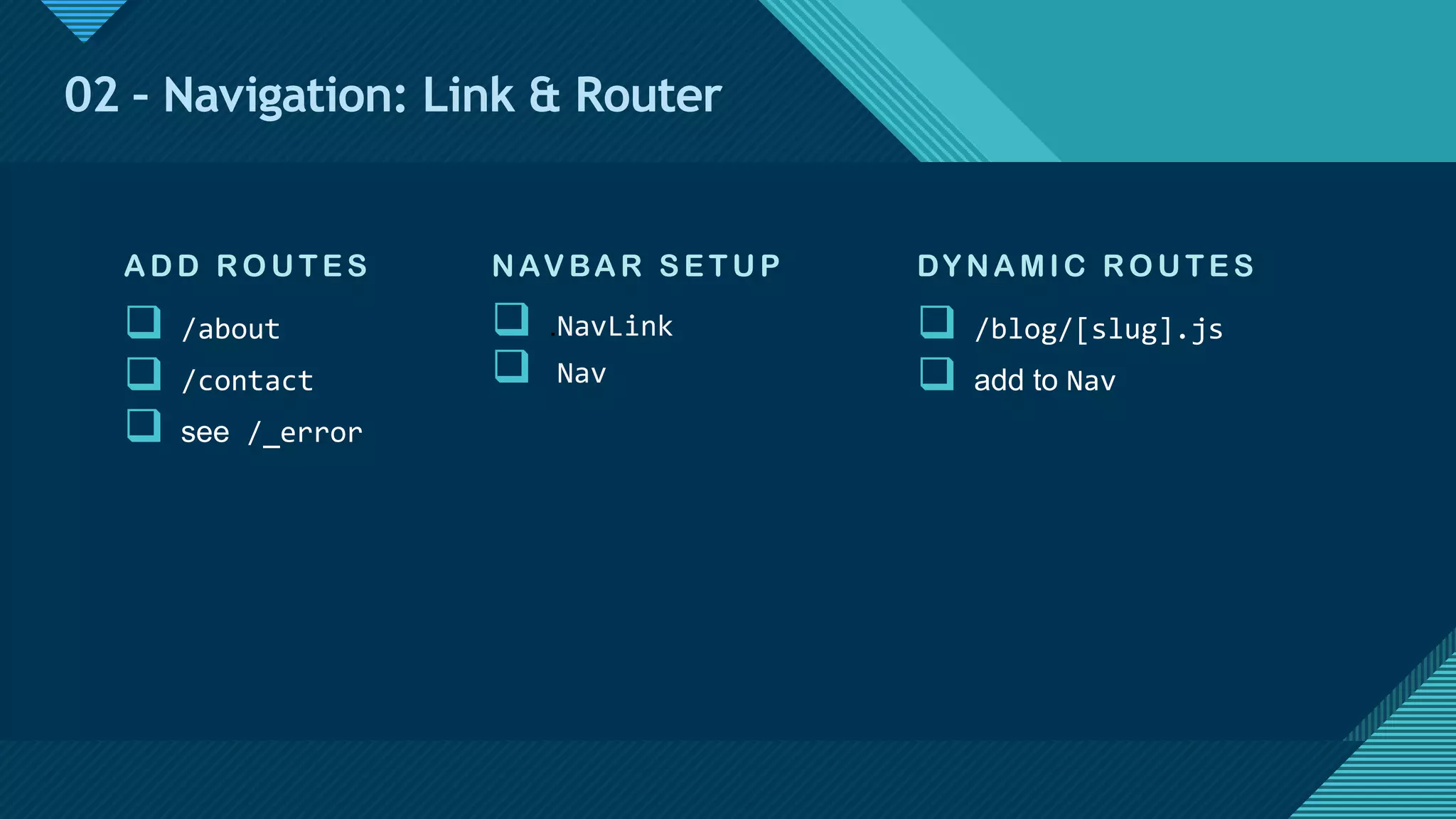 Click to edit Master title style
14
02 – Navigation: Link & Router
NAVBA R S E T U P
q .NavLink
q Nav
ADD RO U TE S
q /about
q /contact
q see /_error
DY NAMIC RO U TE S
q /blog/[slug].js
q add to Nav
 