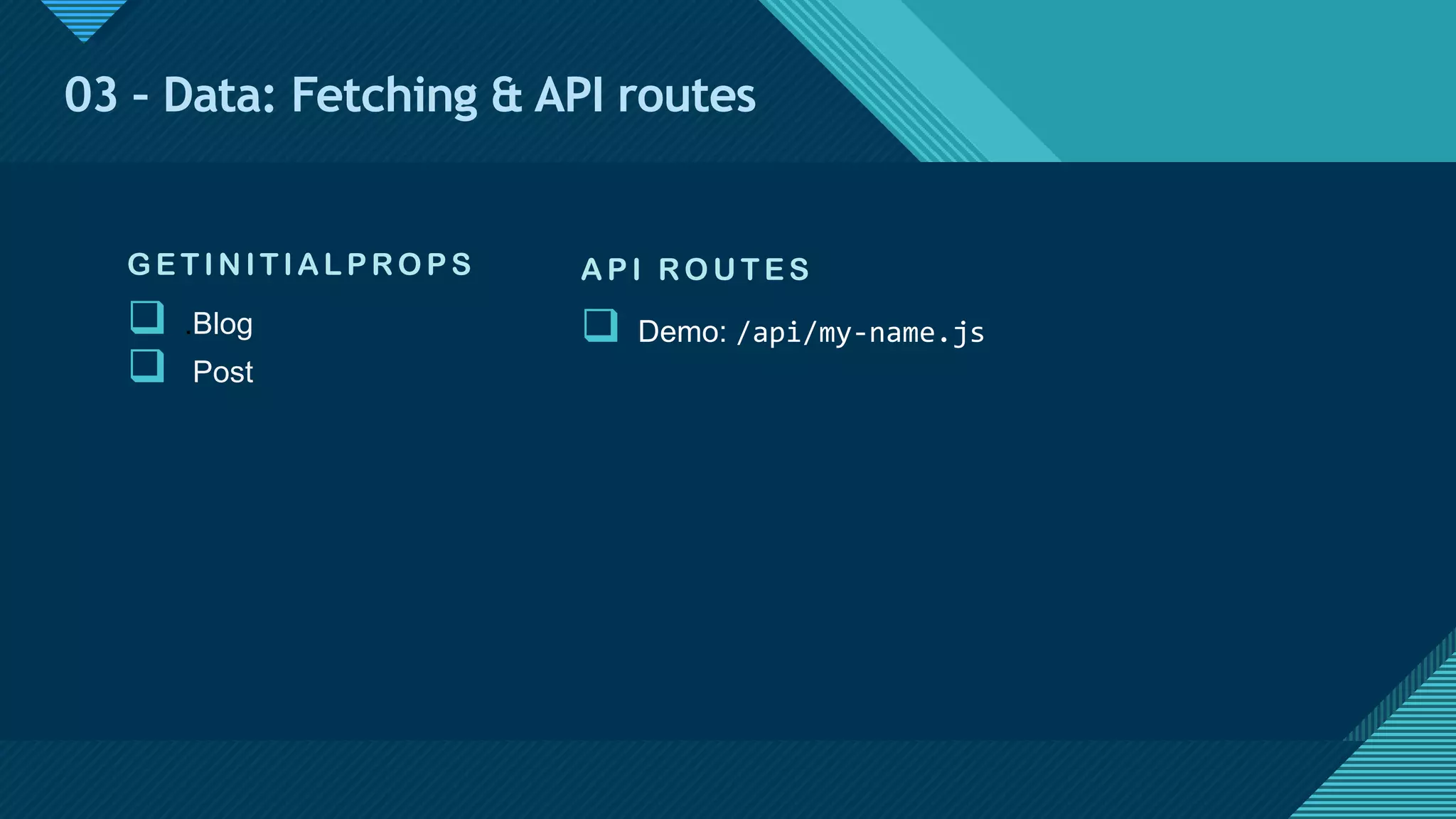 Click to edit Master title style
17
03 – Data: Fetching & API routes
G E TIN ITIAL P RO P S
q .Blog
q Post
AP I RO U TE S
q Demo: /api/my-name.js
 