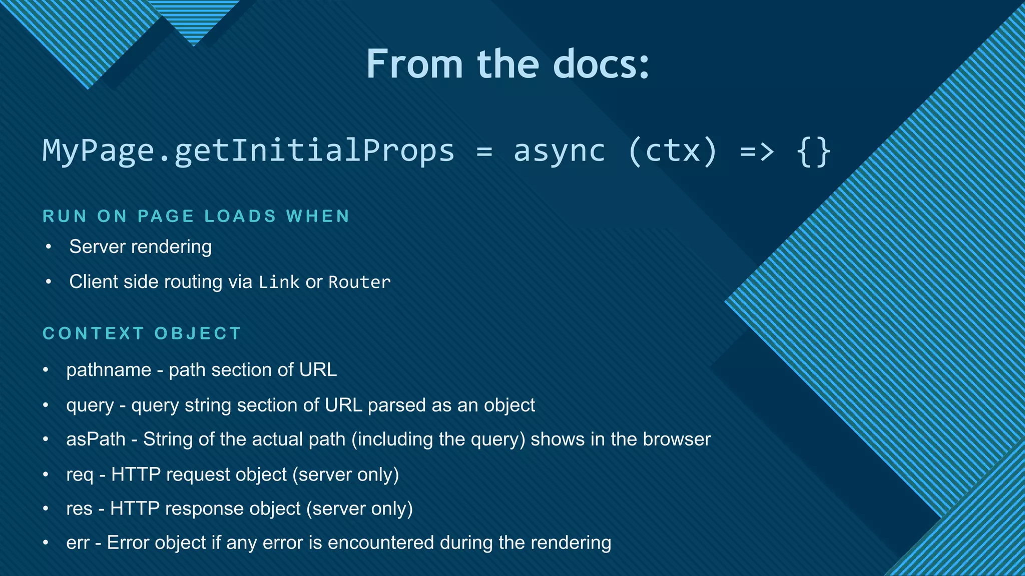 Click to edit Master title style
18
C O N T E X T O B J E C T
• pathname - path section of URL
• query - query string section of URL parsed as an object
• asPath - String of the actual path (including the query) shows in the browser
• req - HTTP request object (server only)
• res - HTTP response object (server only)
• err - Error object if any error is encountered during the rendering
MyPage.getInitialProps = async (ctx) => {}
From the docs:
R U N O N PA G E LOA D S W H E N
• Server rendering
• Client side routing via Link or Router
 