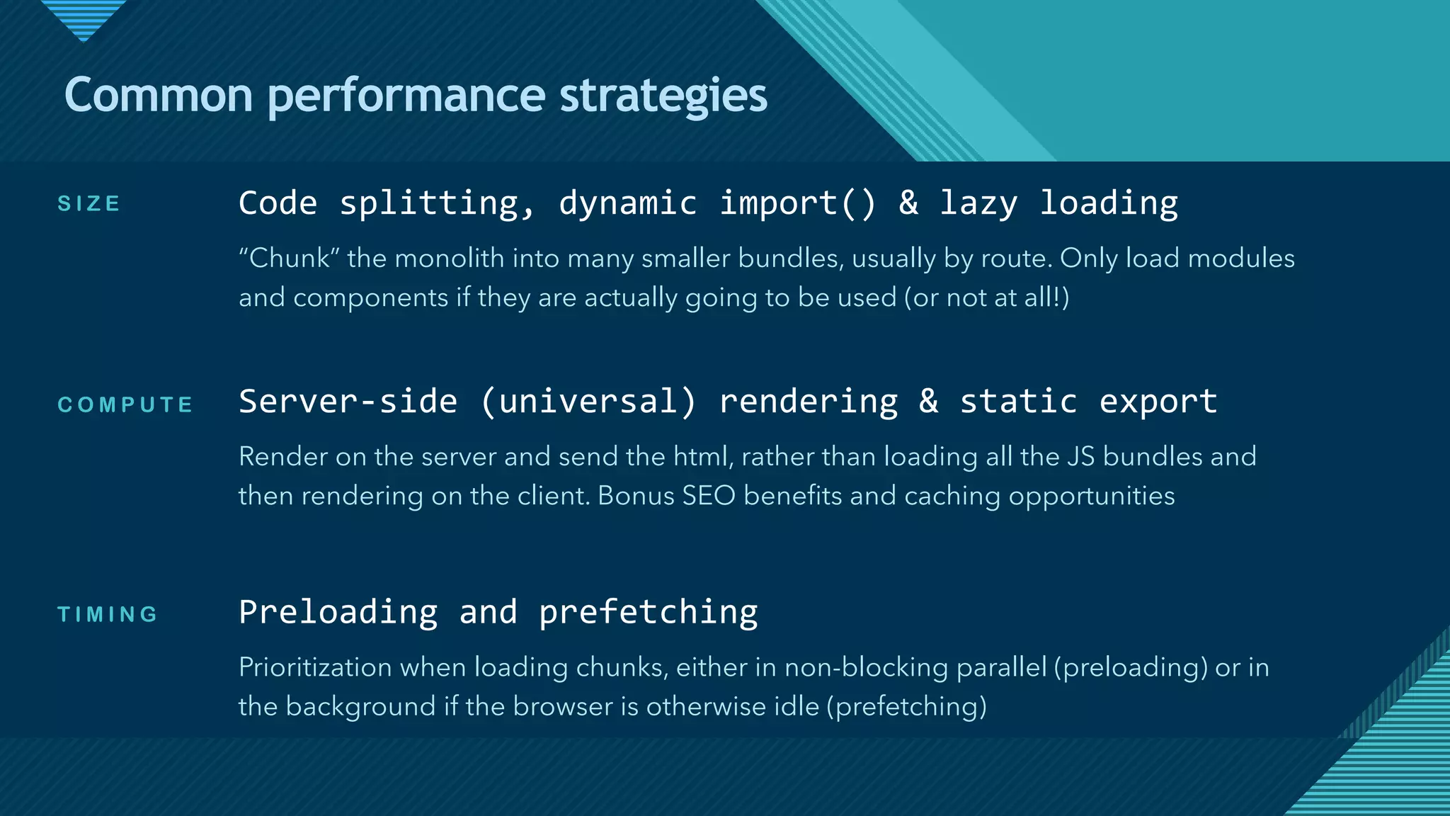 Click to edit Master title style
5
Common performance strategies
Code splitting, dynamic import() & lazy loading
“Chunk” the monolith into many smaller bundles, usually by route. Only load modules
and components if they are actually going to be used (or not at all!)
Server-side (universal) rendering & static export
Render on the server and send the html, rather than loading all the JS bundles and
then rendering on the client. Bonus SEO benefits and caching opportunities
Preloading and prefetching
Prioritization when loading chunks, either in non-blocking parallel (preloading) or in
the background if the browser is otherwise idle (prefetching)
S I Z E
C O M P U T E
T I M I N G
 