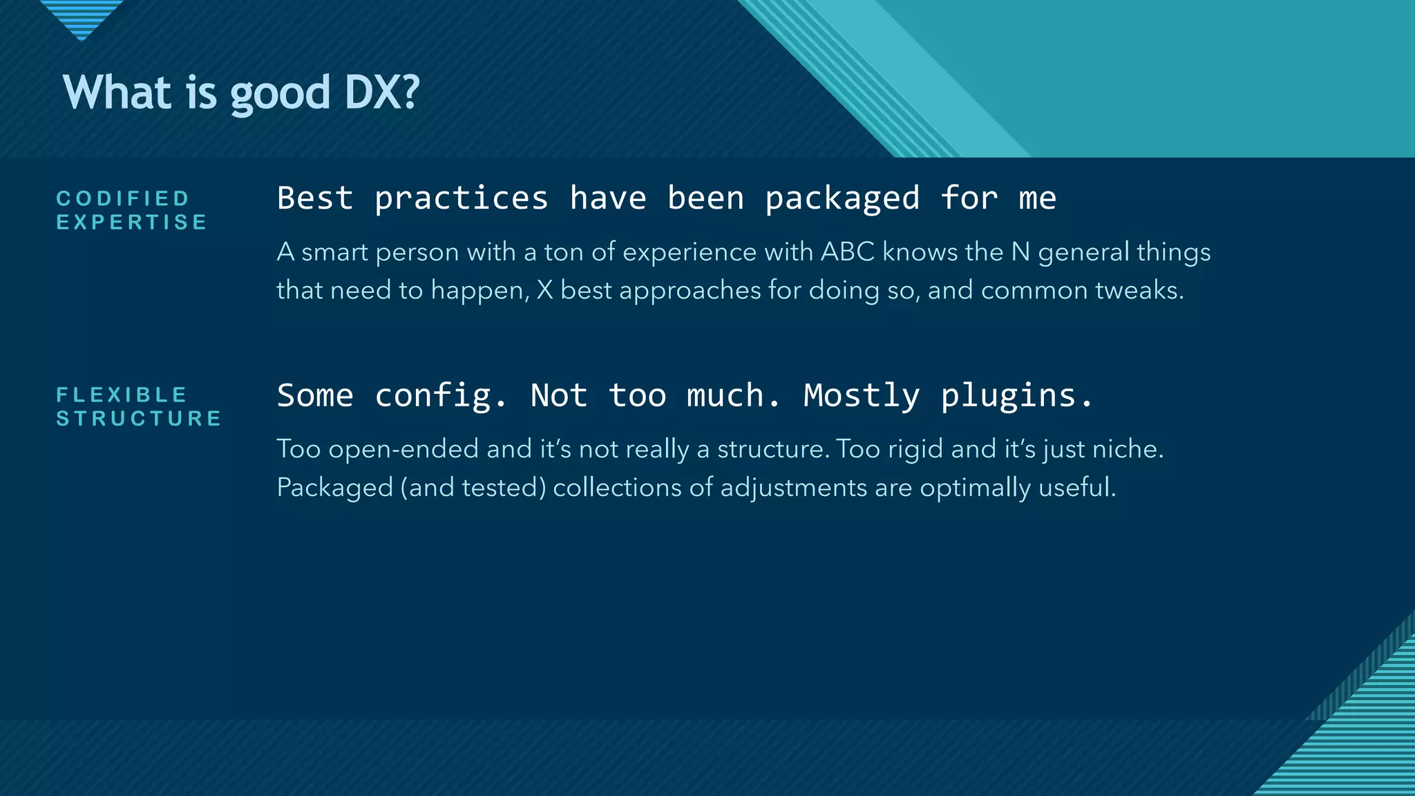Click to edit Master title style
8
What is good DX?
Best practices have been packaged for me
A smart person with a ton of experience with ABC knows the N general things
that need to happen, X best approaches for doing so, and common tweaks.
C O D I F I E D
E X P E R T I S E
F L E X I B L E
S T R U C T U R E
Some config. Not too much. Mostly plugins.
Too open-ended and it’s not really a structure. Too rigid and it’s just niche.
Packaged (and tested) collections of adjustments are optimally useful.
 