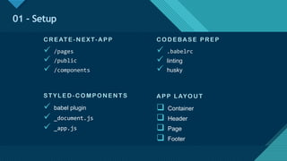 Click to edit Master title style
12
01 - Setup
CO DE BAS E P RE P
ü .babelrc
ü linting
ü husky
S TYL E D-CO MP O N E N T S
ü babel plugin
ü _document.js
ü _app.js
AP P LAYO U T
q Container
q Header
q Page
q Footer
CRE AT E -N E X T-AP P
ü /pages
ü /public
ü /components
 
