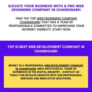 TOP 10 BEST WEB DEVELOPMENT COMPANY IN
CHANDIGARH
REDSKY IS A PROFESSIONAL WEB DEVELOPMENT COMPANY
IN CHANDIGARH, INDIA WITH OVER 10+ YEARS OF
EXPERIENCE IN THE DIGITAL INDUSTRY. CONTACT US
TODAY FOR DETAILED INSIGHTS INTO OUR PROFESSIONAL
SERVICES AND INNOVATIVE SOLUTIONS.
ELEVATE YOUR BUSINESS WITH A PRO WEB
DESIGNING COMPANY IN CHANDIGARH
FIND THE TOP WEB DESIGNING COMPANY
CHANDIGARH THAT HAS A TEAM OF
PROFESSIONALS COMMITTED TO IMPROVING YOUR
INTERNET VISIBILITY. START NOW.
 
