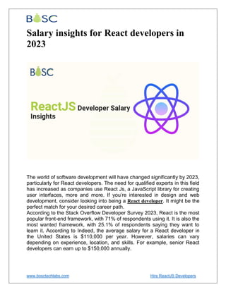 www.bosctechlabs.com Hire ReactJS Developers
Salary insights for React developers in
2023
The world of software development will have changed significantly by 2023,
particularly for React developers. The need for qualified experts in this field
has increased as companies use React Js, a JavaScript library for creating
user interfaces, more and more. If you’re interested in design and web
development, consider looking into being a React developer. It might be the
perfect match for your desired career path.
According to the Stack Overflow Developer Survey 2023, React is the most
popular front-end framework, with 71% of respondents using it. It is also the
most wanted framework, with 25.1% of respondents saying they want to
learn it. According to Indeed, the average salary for a React developer in
the United States is $110,000 per year. However, salaries can vary
depending on experience, location, and skills. For example, senior React
developers can earn up to $150,000 annually.
 