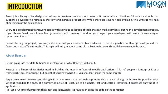 INTRODUCTION
React.js is a library of JavaScript used widely for front-end development projects. It comes with a collection of libraries and tools that
support a developer to remain in the flow and increase productivity. While there are several tools available, this write-up will talk
about seven of the best choices.
Every app development framework comes with a unique collection of tools that can work seamlessly during the development process.
If you choose React.js and hire a React.js development company to work on your project, your developers will have a massive array of
options and tools.
Before starting the project, however, make sure that your developer team adheres to the best practices of React.js development for
faster and more efficient results. This topic will tell you about some of the best tools currently available – seven, to be exact.
About React.js
Before going into the details, here’s an explanation of what React.js is all about.
React.js is a library of JavaScript used in building the user interfaces of mobile applications. A lot of people misinterpret it as a
framework, tool, or language, but now that you know what it is, you shouldn’t make the same mistake.
App development vendors specializing in React can create massive web apps using data that can change with time. It’s possible, even
without reloading the page. The primary objective of React.js is to be simple, fast, and scalable. However, it processes only the UI in
applications.
It’s just a runtime of JavaScript that’s fast and lightweight. It provides an executed code on the computer.
 