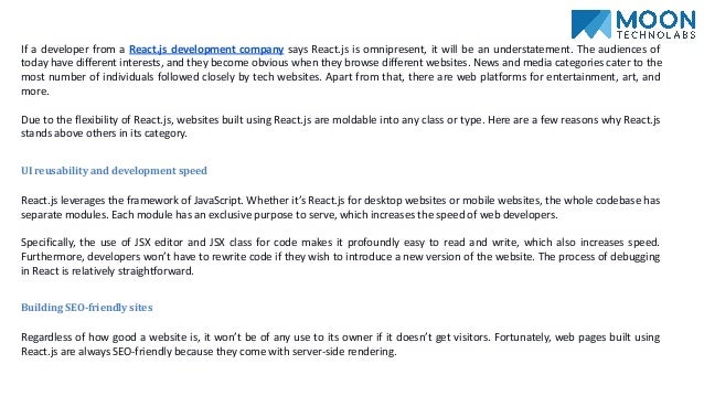 If a developer from a React.js development company says React.js is omnipresent, it will be an understatement. The audiences of
today have different interests, and they become obvious when they browse different websites. News and media categories cater to the
most number of individuals followed closely by tech websites. Apart from that, there are web platforms for entertainment, art, and
more.
Due to the flexibility of React.js, websites built using React.js are moldable into any class or type. Here are a few reasons why React.js
stands above others in its category.
UI reusability and development speed
React.js leverages the framework of JavaScript. Whether it’s React.js for desktop websites or mobile websites, the whole codebase has
separate modules. Each module has an exclusive purpose to serve, which increases the speed of web developers.
Specifically, the use of JSX editor and JSX class for code makes it profoundly easy to read and write, which also increases speed.
Furthermore, developers won’t have to rewrite code if they wish to introduce a new version of the website. The process of debugging
in React is relatively straightforward.
Building SEO-friendly sites
Regardless of how good a website is, it won’t be of any use to its owner if it doesn’t get visitors. Fortunately, web pages built using
React.js are always SEO-friendly because they come with server-side rendering.
 