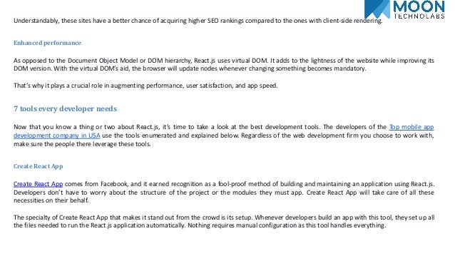 Understandably, these sites have a better chance of acquiring higher SEO rankings compared to the ones with client-side rendering.
Enhanced performance
As opposed to the Document Object Model or DOM hierarchy, React.js uses virtual DOM. It adds to the lightness of the website while improving its
DOM version. With the virtual DOM’s aid, the browser will update nodes whenever changing something becomes mandatory.
That’s why it plays a crucial role in augmenting performance, user satisfaction, and app speed.
7 tools every developer needs
Now that you know a thing or two about React.js, it’s time to take a look at the best development tools. The developers of the Top mobile app
development company in USA use the tools enumerated and explained below. Regardless of the web development firm you choose to work with,
make sure the people there leverage these tools.
Create React App
Create React App comes from Facebook, and it earned recognition as a fool-proof method of building and maintaining an application using React.js.
Developers don’t have to worry about the structure of the project or the modules they must app. Create React App will take care of all these
necessities on their behalf.
The specialty of Create React App that makes it stand out from the crowd is its setup. Whenever developers build an app with this tool, they set up all
the files needed to run the React.js application automatically. Nothing requires manual configuration as this tool handles everything.
 