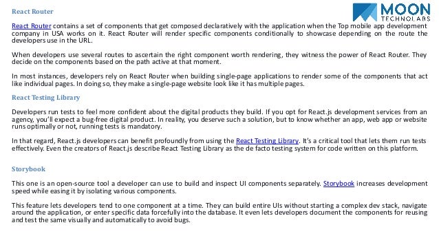 React Router
React Router contains a set of components that get composed declaratively with the application when the Top mobile app development
company in USA works on it. React Router will render specific components conditionally to showcase depending on the route the
developers use in the URL.
When developers use several routes to ascertain the right component worth rendering, they witness the power of React Router. They
decide on the components based on the path active at that moment.
In most instances, developers rely on React Router when building single-page applications to render some of the components that act
like individual pages. In doing so, they make a single-page website look like it has multiple pages.
React Testing Library
Developers run tests to feel more confident about the digital products they build. If you opt for React.js development services from an
agency, you’ll expect a bug-free digital product. In reality, you deserve such a solution, but to know whether an app, web app or website
runs optimally or not, running tests is mandatory.
In that regard, React.js developers can benefit profoundly from using the React Testing Library. It’s a critical tool that lets them run tests
effectively. Even the creators of React.js describe React Testing Library as the de facto testing system for code written on this platform.
Storybook
This one is an open-source tool a developer can use to build and inspect UI components separately. Storybook increases development
speed while easing it by isolating various components.
This feature lets developers tend to one component at a time. They can build entire UIs without starting a complex dev stack, navigate
around the application, or enter specific data forcefully into the database. It even lets developers document the components for reusing
and test the same visually and automatically to avoid bugs.
 