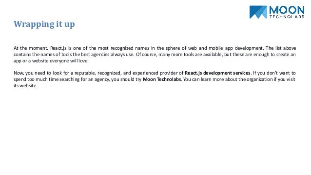 Wrapping it up
At the moment, React.js is one of the most recognized names in the sphere of web and mobile app development. The list above
contains the names of tools the best agencies always use. Of course, many more tools are available, but these are enough to create an
app or a website everyone will love.
Now, you need to look for a reputable, recognized, and experienced provider of React.js development services. If you don’t want to
spend too much time searching for an agency, you should try Moon Technolabs. You can learn more about the organization if you visit
its website.
 