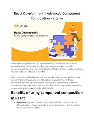 React Development | Advanced Component
Composition Patterns
Component composition in React Development is a foundational practice that
involves building intricate user interfaces by assembling smaller, reusable
components together. It’s a core concept in React that emphasizes creating modular,
reusable code, that and easy to maintain.
In this approach, you break down your user interface into compact, self-contained
components that encapsulate specific functions or visual elements. These
components can then be combined and nested within each other to craft more
intricate user interfaces. This stands in contrast to constructing a single, monolithic
component that attempts to handle all UI aspects.
Benefits of using component composition
in React
• Reusability: You gain the ability to recycle individual components across
different sections of your application, reducing redundancy and simplifying
the management of updates.
 