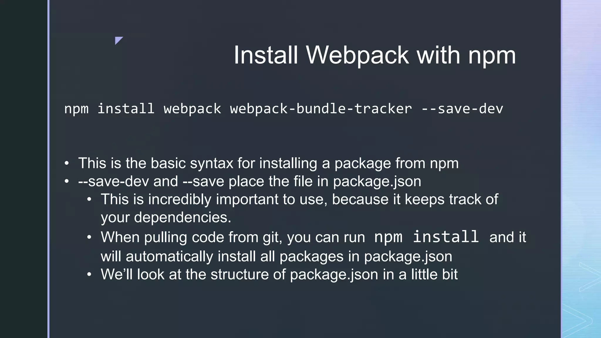 z Install Webpack with npm npm install webpack webpack-bundle-tracker --save-dev • This is the basic syntax for installing a package from npm • --save-dev and --save place the file in package.json • This is incredibly important to use, because it keeps track of your dependencies. • When pulling code from git, you can run npm install and it will automatically install all packages in package.json • We’ll look at the structure of package.json in a little bit 