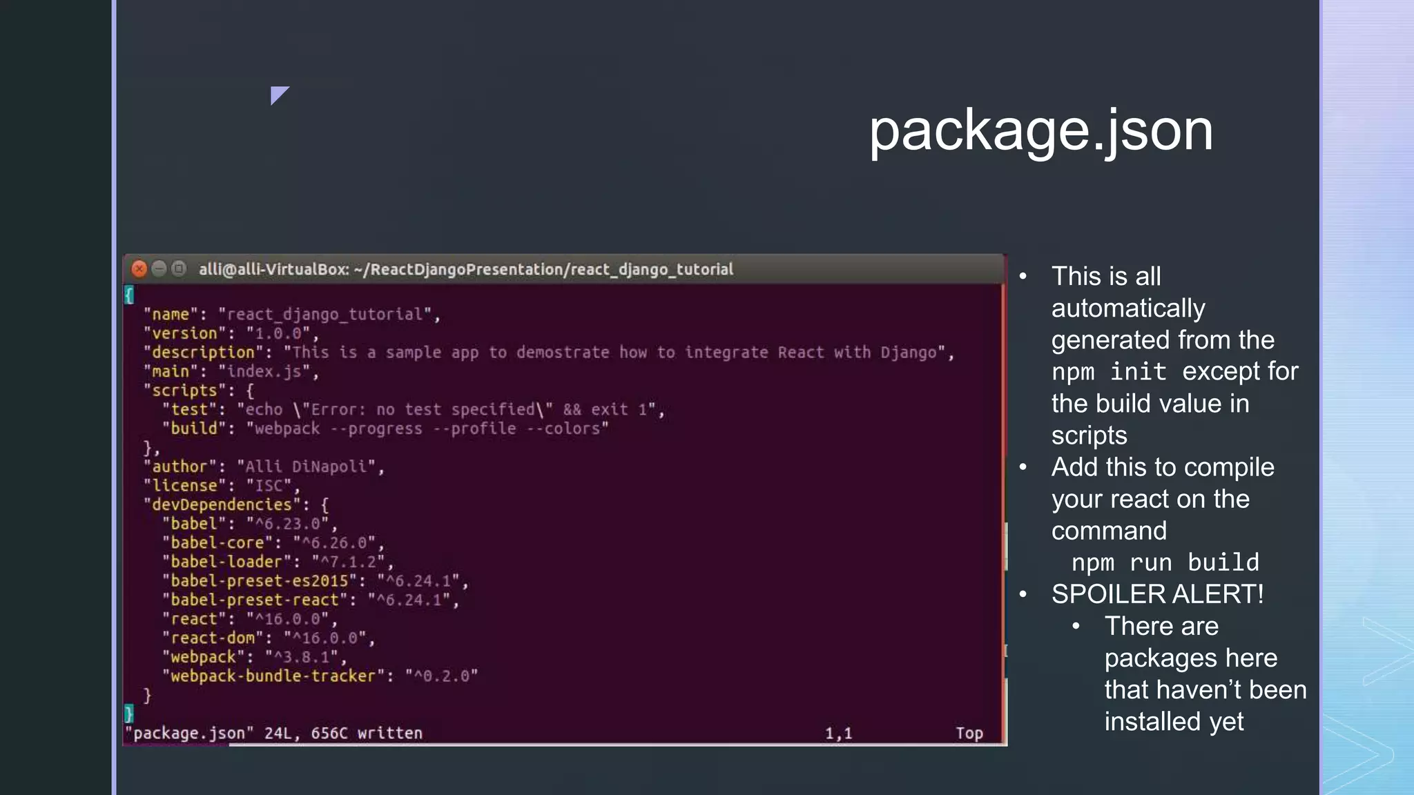 z package.json • This is all automatically generated from the npm init except for the build value in scripts • Add this to compile your react on the command npm run build • SPOILER ALERT! • There are packages here that haven’t been installed yet 