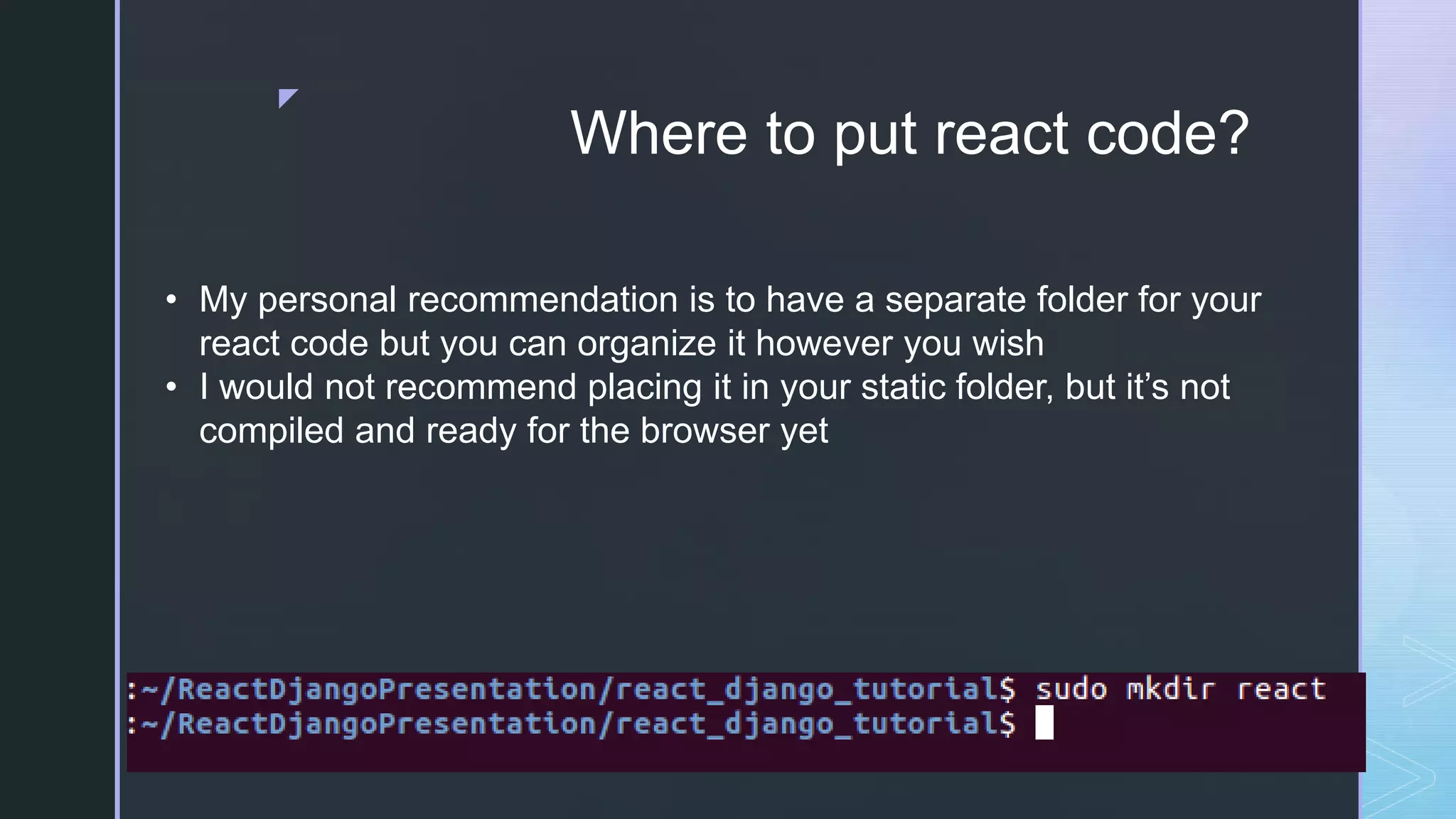 z Where to put react code? • My personal recommendation is to have a separate folder for your react code but you can organize it however you wish • I would not recommend placing it in your static folder, but it’s not compiled and ready for the browser yet 