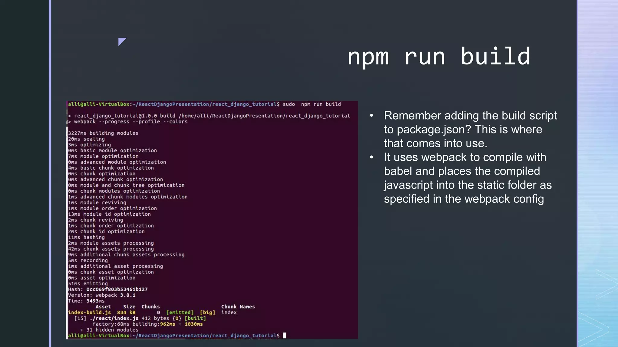 z npm run build • Remember adding the build script to package.json? This is where that comes into use. • It uses webpack to compile with babel and places the compiled javascript into the static folder as specified in the webpack config 