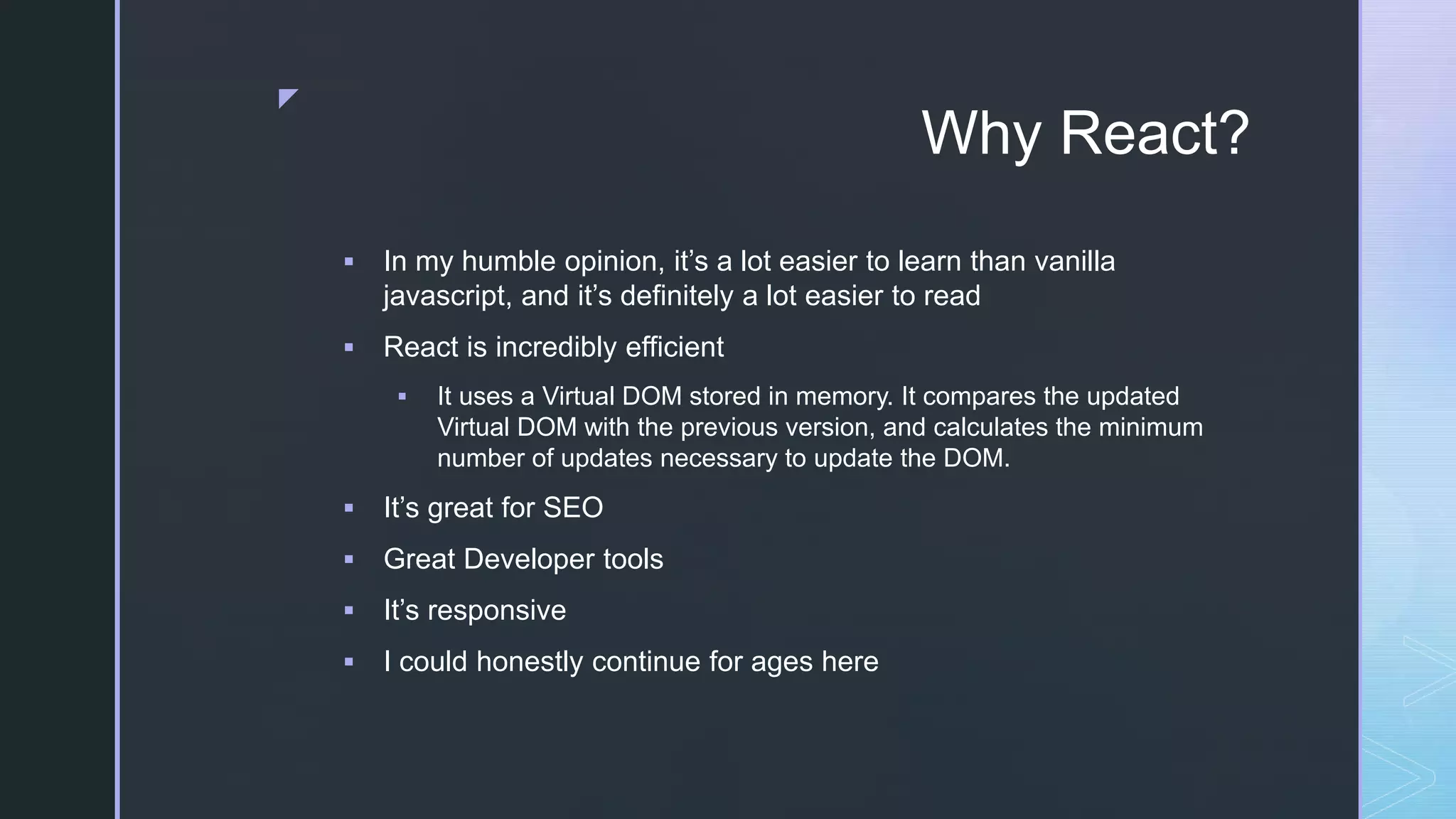 z Why React?  In my humble opinion, it’s a lot easier to learn than vanilla javascript, and it’s definitely a lot easier to read  React is incredibly efficient  It uses a Virtual DOM stored in memory. It compares the updated Virtual DOM with the previous version, and calculates the minimum number of updates necessary to update the DOM.  It’s great for SEO  Great Developer tools  It’s responsive  I could honestly continue for ages here 