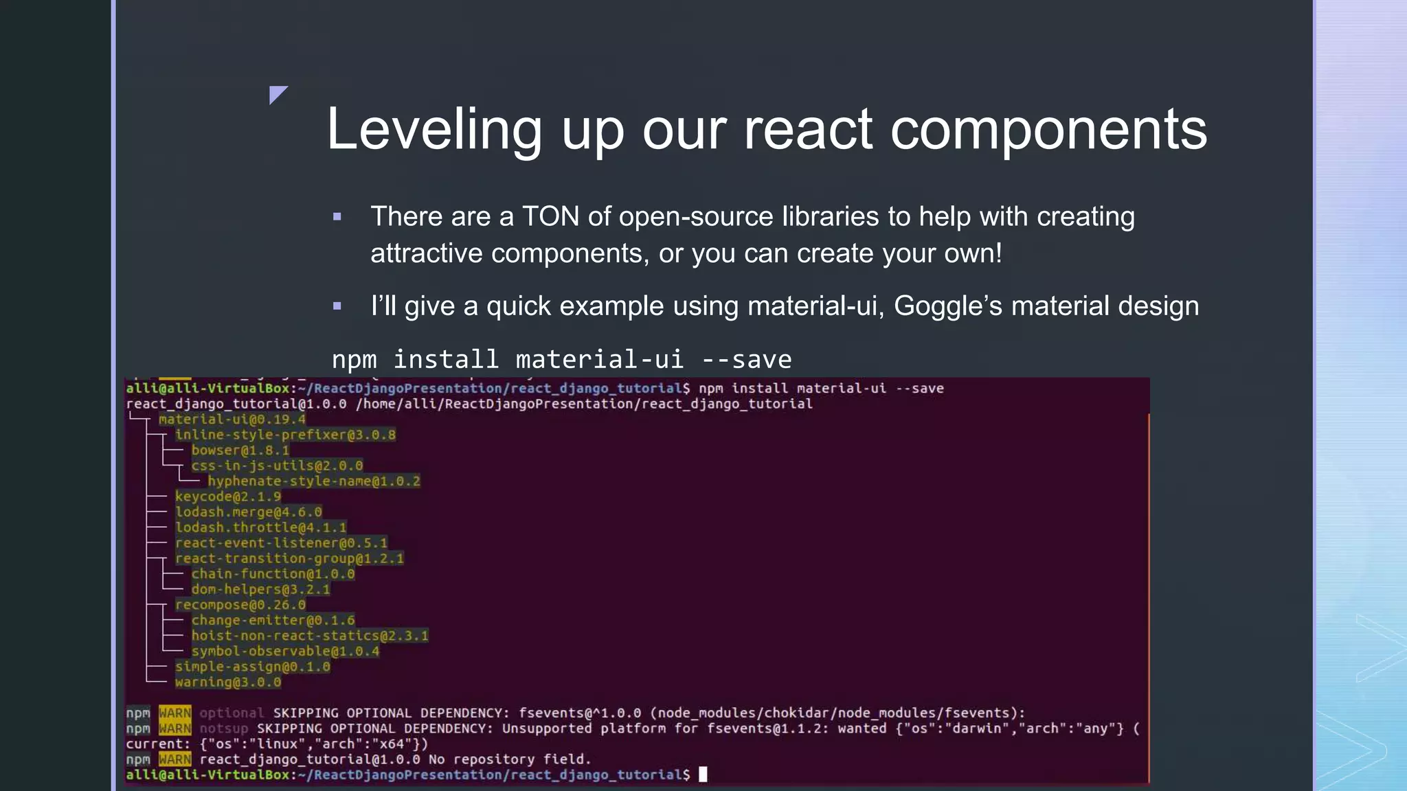 z Leveling up our react components  There are a TON of open-source libraries to help with creating attractive components, or you can create your own!  I’ll give a quick example using material-ui, Goggle’s material design npm install material-ui --save 