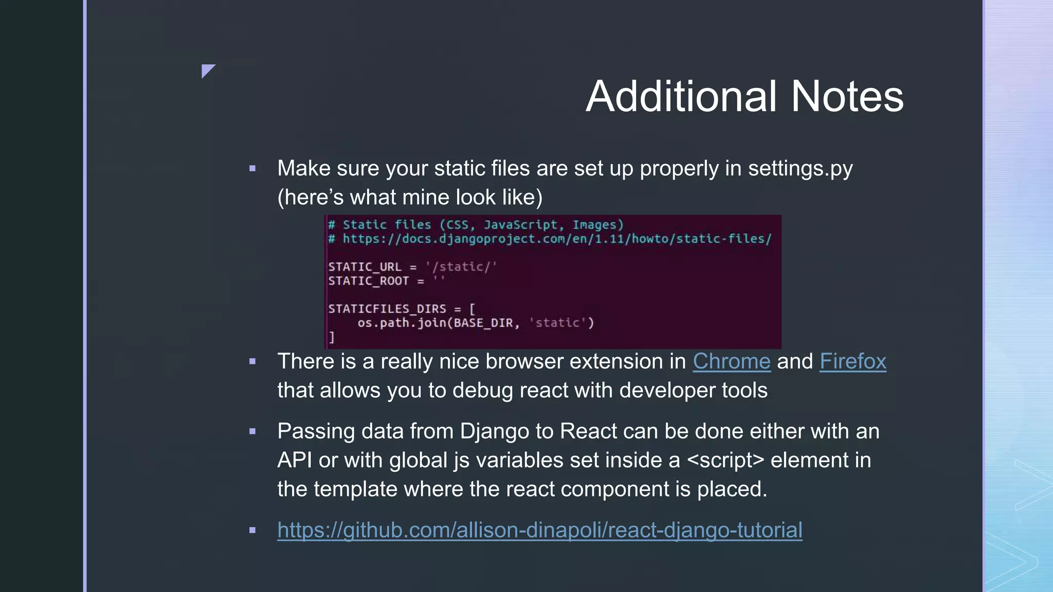 z Additional Notes  Make sure your static files are set up properly in settings.py (here’s what mine look like)  There is a really nice browser extension in Chrome and Firefox that allows you to debug react with developer tools  Passing data from Django to React can be done either with an API or with global js variables set inside a <script> element in the template where the react component is placed.  https://github.com/allison-dinapoli/react-django-tutorial 