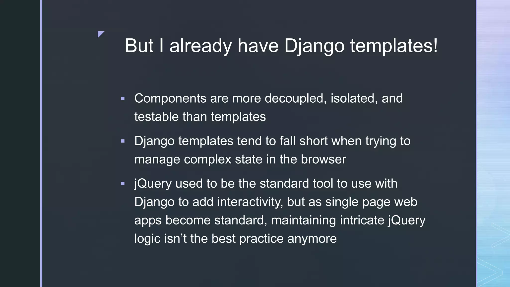 z But I already have Django templates!  Components are more decoupled, isolated, and testable than templates  Django templates tend to fall short when trying to manage complex state in the browser  jQuery used to be the standard tool to use with Django to add interactivity, but as single page web apps become standard, maintaining intricate jQuery logic isn’t the best practice anymore 