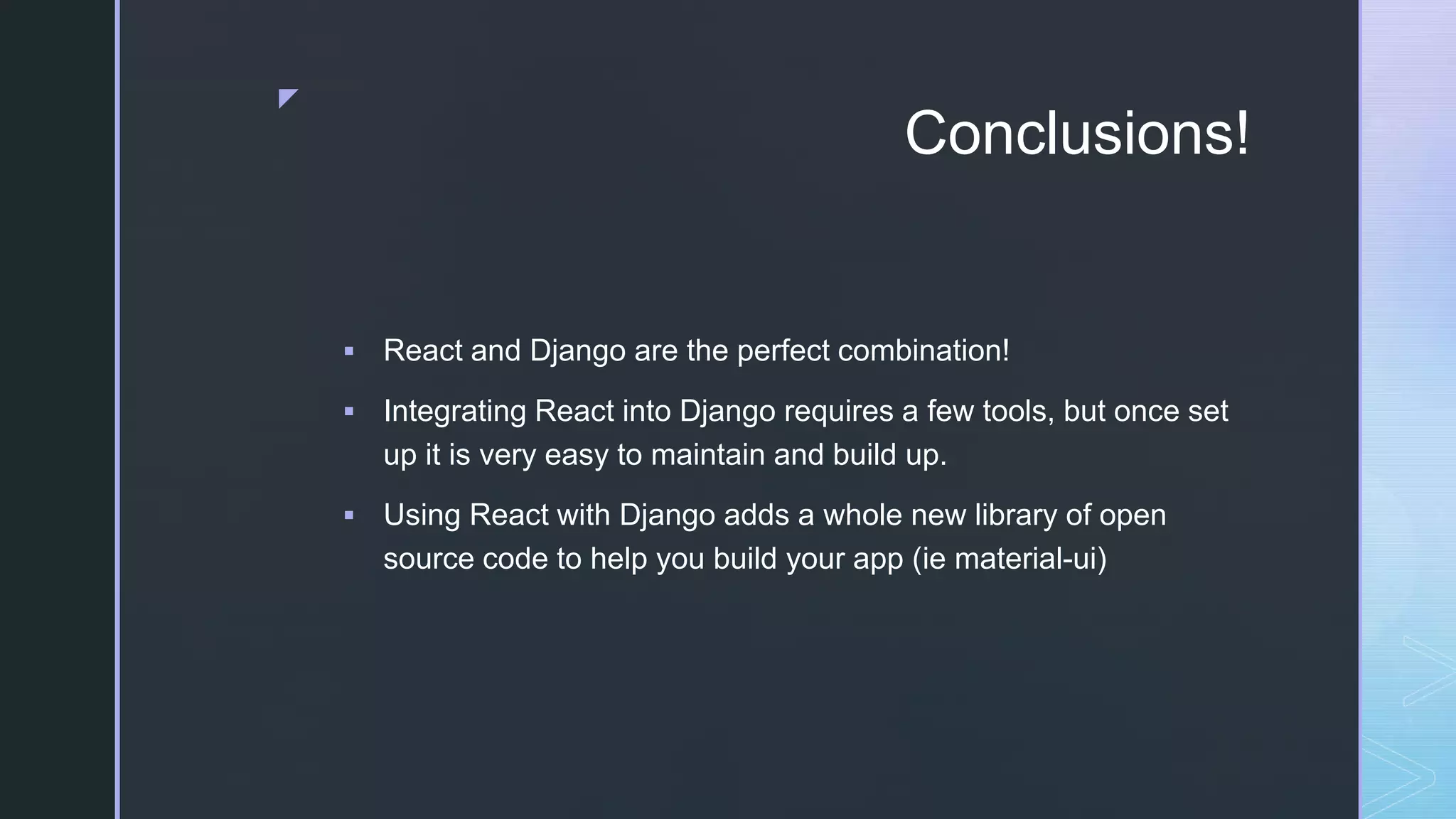 z Conclusions!  React and Django are the perfect combination!  Integrating React into Django requires a few tools, but once set up it is very easy to maintain and build up.  Using React with Django adds a whole new library of open source code to help you build your app (ie material-ui) 