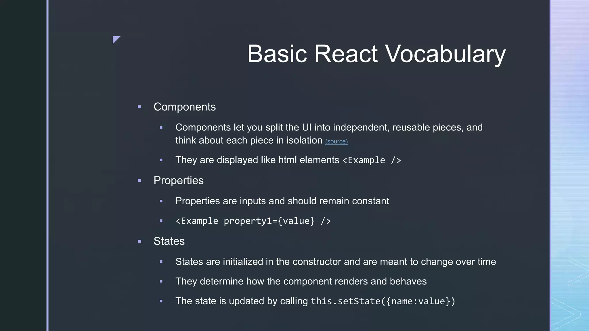 z Basic React Vocabulary  Components  Components let you split the UI into independent, reusable pieces, and think about each piece in isolation (source)  They are displayed like html elements <Example />  Properties  Properties are inputs and should remain constant  <Example property1={value} />  States  States are initialized in the constructor and are meant to change over time  They determine how the component renders and behaves  The state is updated by calling this.setState({name:value}) 