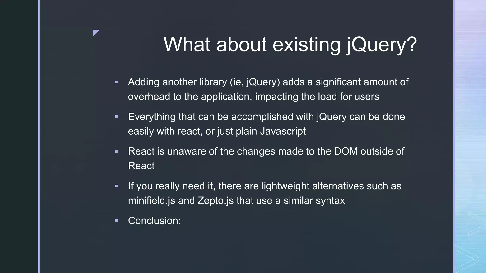 z What about existing jQuery?  Adding another library (ie, jQuery) adds a significant amount of overhead to the application, impacting the load for users  Everything that can be accomplished with jQuery can be done easily with react, or just plain Javascript  React is unaware of the changes made to the DOM outside of React  If you really need it, there are lightweight alternatives such as minifield.js and Zepto.js that use a similar syntax  Conclusion: 