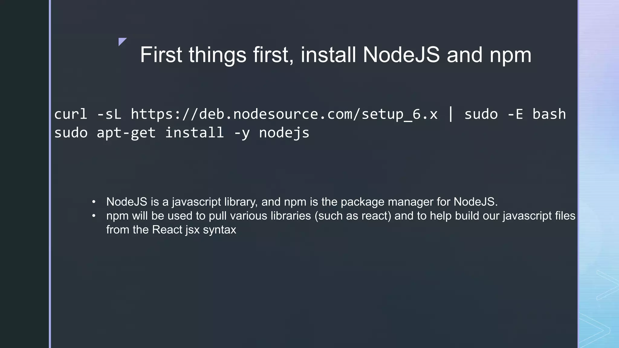 z First things first, install NodeJS and npm curl -sL https://deb.nodesource.com/setup_6.x | sudo -E bash sudo apt-get install -y nodejs • NodeJS is a javascript library, and npm is the package manager for NodeJS. • npm will be used to pull various libraries (such as react) and to help build our javascript files from the React jsx syntax 