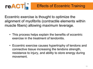 Effects of Eccentric Training

Eccentric exercise is thought to optimize the
alignment of myofibrils (contractile elements within
muscle fibers) allowing maximum leverage.

  • This process helps explain the benefits of eccentric
    exercise in the treatment of tendonitis.

  • Eccentric exercise causes hypertrophy of tendons and
    connective tissue increasing the tendons strength,
    resistance to injury, and ability to store energy during
    movement.


                                                           15
 