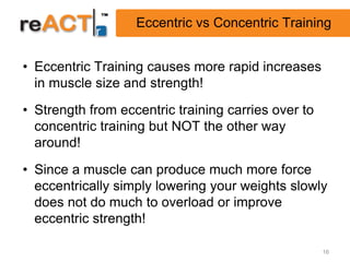 Eccentric vs Concentric Training


• Eccentric Training causes more rapid increases
  in muscle size and strength!
• Strength from eccentric training carries over to
  concentric training but NOT the other way
  around!
• Since a muscle can produce much more force
  eccentrically simply lowering your weights slowly
  does not do much to overload or improve
  eccentric strength!

                                                     16
 