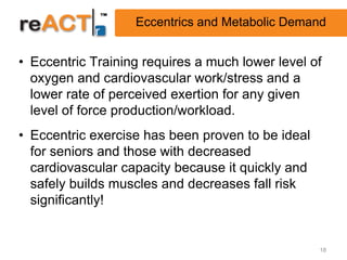 Eccentrics and Metabolic Demand


• Eccentric Training requires a much lower level of
  oxygen and cardiovascular work/stress and a
  lower rate of perceived exertion for any given
  level of force production/workload.
• Eccentric exercise has been proven to be ideal
  for seniors and those with decreased
  cardiovascular capacity because it quickly and
  safely builds muscles and decreases fall risk
  significantly!


                                                   18
 