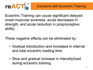 Concerns with Eccentric Training

Eccentric Training can cause significant delayed
onset muscular soreness, acute decreases in
strength, and acute reduction in proprioceptive
ability.

These negative effects can be eliminated by:

  • Gradual introduction and increases in interval
    and total eccentric loading time

  • Slow and gradual increase in intensity/load
    during eccentric training.
                                                     19
 