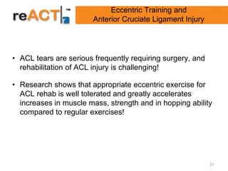 Eccentric Training and
                       Anterior Cruciate Ligament Injury




• ACL tears are serious frequently requiring surgery, and
  rehabilitation of ACL injury is challenging!

• Research shows that appropriate eccentric exercise for
  ACL rehab is well tolerated and greatly accelerates
  increases in muscle mass, strength and in hopping ability
  compared to regular exercises!




                                                            21
 
