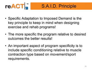 S.A.I.D. Principle

• Specific Adaptation to Imposed Demand is the
  key principle to keep in mind when designing
  exercise and rehab programs!

• The more specific the program relative to desired
  outcomes the better results!

• An important aspect of program specificity is to
  include specific conditioning relative to muscle
  contraction type based on movement/sport
  requirements.
                                                     25
 