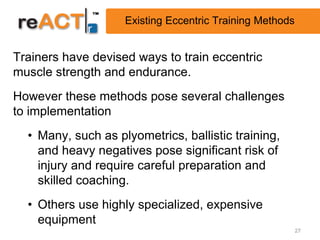 Existing Eccentric Training Methods


Trainers have devised ways to train eccentric
muscle strength and endurance.
However these methods pose several challenges
to implementation
  • Many, such as plyometrics, ballistic training,
    and heavy negatives pose significant risk of
    injury and require careful preparation and
    skilled coaching.
  • Others use highly specialized, expensive
    equipment
                                                          27
 