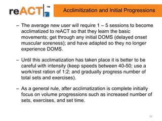 Acclimitization and Initial Progressions

– The average new user will require 1 – 5 sessions to become
  acclimatized to reACT so that they learn the basic
  movements; get through any initial DOMS (delayed onset
  muscular soreness); and have adapted so they no longer
  experience DOMS.

– Until this acclimatization has taken place it is better to be
  careful with intensity (keep speeds between 40-50; use a
  work/rest ration of 1:2; and gradually progress number of
  total sets and exercises).

– As a general rule, after acclimatization is complete initially
  focus on volume progressions such as increased number of
  sets, exercises, and set time.


                                                                  32
 
