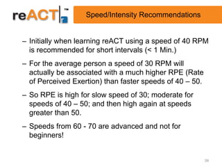 Speed/Intensity Recommendations


– Initially when learning reACT using a speed of 40 RPM
  is recommended for short intervals (< 1 Min.)
– For the average person a speed of 30 RPM will
  actually be associated with a much higher RPE (Rate
  of Perceived Exertion) than faster speeds of 40 – 50.
– So RPE is high for slow speed of 30; moderate for
  speeds of 40 – 50; and then high again at speeds
  greater than 50.
– Speeds from 60 - 70 are advanced and not for
  beginners!


                                                          39
 