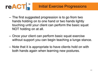 Initial Exercise Progressions

– The first suggested progression is to go from two
  hands holding on to one hand or two hands lightly
  touching until your client can perform the basic squat
  NOT holding on at all.

– Once your client can perform basic squat exercise
  without support you can begin teaching a lunge stance.

– Note that it is appropriate to have clients hold on with
  both hands again when learning new postures.




                                                             40
 