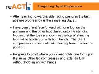 Single Leg Squat Progression


– After learning forward & side facing postures the last
  posture progression is the single leg Squat.

– Have your client face forward with one foot on the
  platform and the other foot placed onto the standing
  foot so that the toes are touching the top of standing
  foot) while holding on with both hands. The client
  compresses and extends with one leg from this secure
  position.

– Progress to point where your client holds one foot up in
  the air as other leg compresses and extends fully
  without holding on with hands.

                                                           50
 