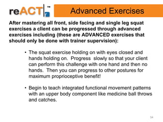 Advanced Exercises
After mastering all front, side facing and single leg squat
exercises a client can be progressed through advanced
exercises including (these are ADVANCED exercises that
should only be done with trainer supervision):

      • The squat exercise holding on with eyes closed and
        hands holding on. Progress slowly so that your client
        can perform this challenge with one hand and then no
        hands. Then you can progress to other postures for
        maximum proprioceptive benefit!

      • Begin to teach integrated functional movement patterns
        with an upper body component like medicine ball throws
        and catches.


                                                                54
 